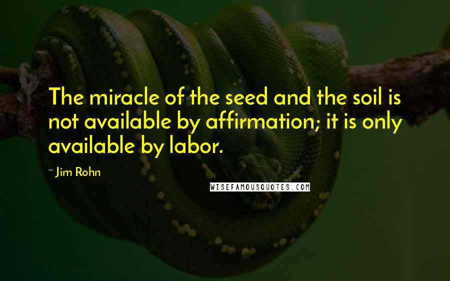 Jim Rohn Quotes: The miracle of the seed and the soil is not available by affirmation; it is only available by labor.