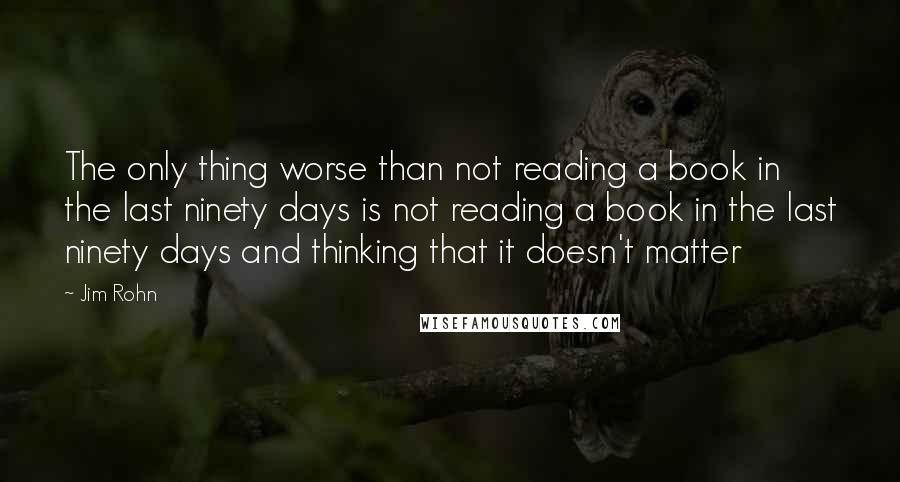 Jim Rohn Quotes: The only thing worse than not reading a book in the last ninety days is not reading a book in the last ninety days and thinking that it doesn't matter