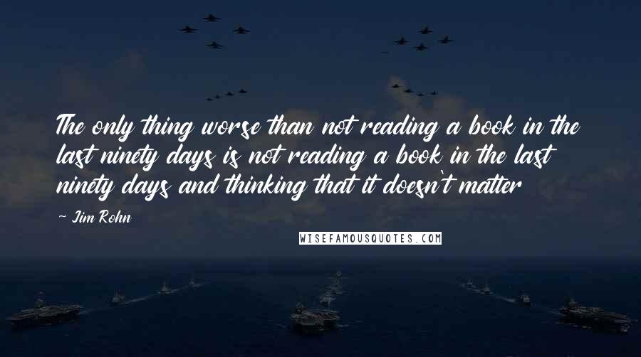 Jim Rohn Quotes: The only thing worse than not reading a book in the last ninety days is not reading a book in the last ninety days and thinking that it doesn't matter