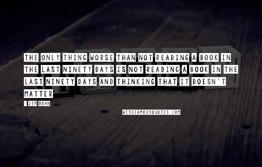 Jim Rohn Quotes: The only thing worse than not reading a book in the last ninety days is not reading a book in the last ninety days and thinking that it doesn't matter