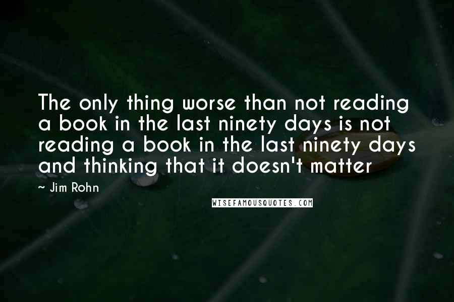 Jim Rohn Quotes: The only thing worse than not reading a book in the last ninety days is not reading a book in the last ninety days and thinking that it doesn't matter