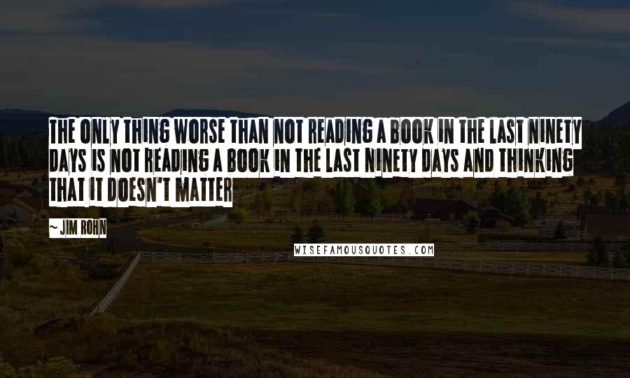 Jim Rohn Quotes: The only thing worse than not reading a book in the last ninety days is not reading a book in the last ninety days and thinking that it doesn't matter