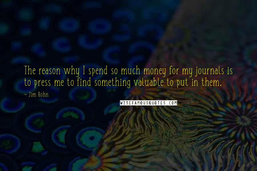 Jim Rohn Quotes: The reason why I spend so much money for my journals is to press me to find something valuable to put in them.
