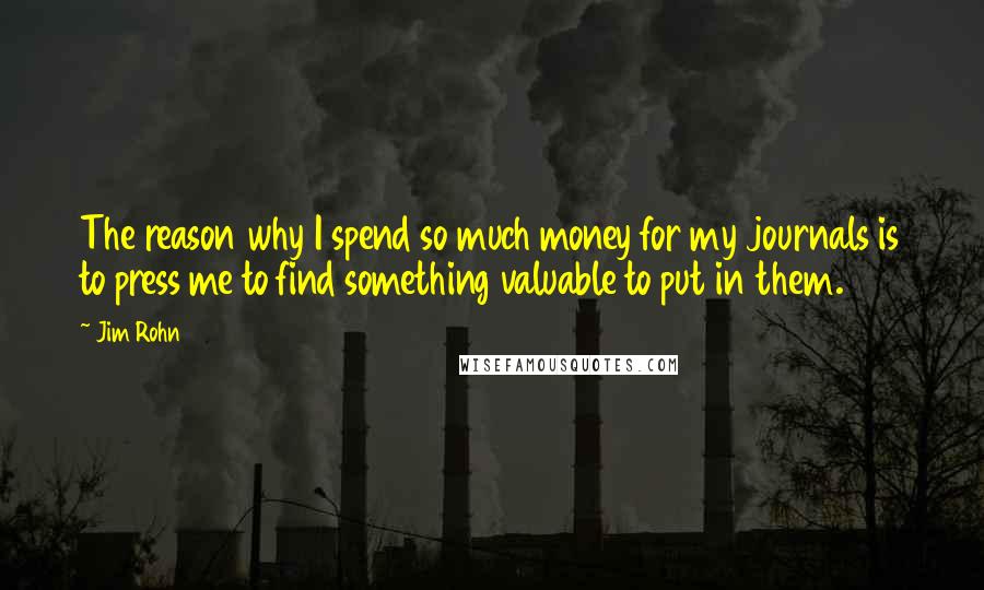 Jim Rohn Quotes: The reason why I spend so much money for my journals is to press me to find something valuable to put in them.