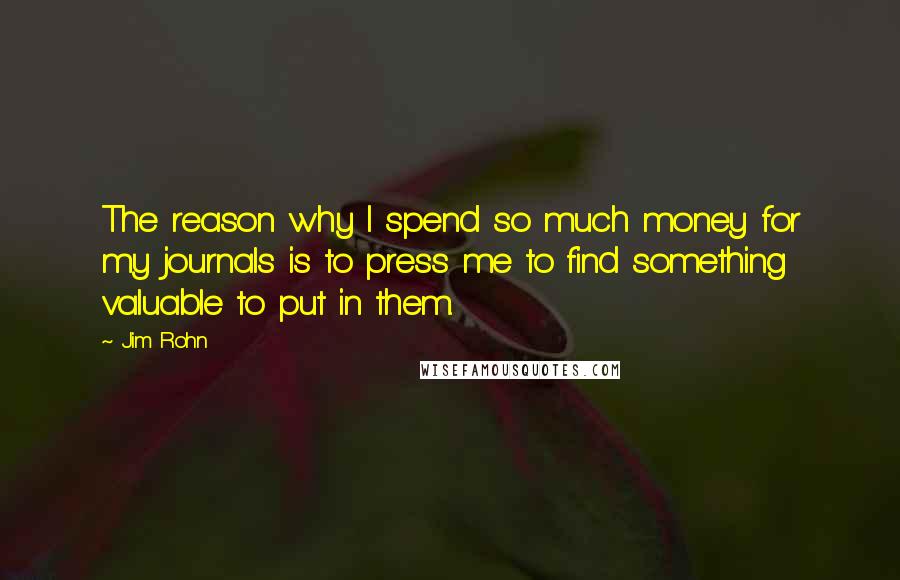 Jim Rohn Quotes: The reason why I spend so much money for my journals is to press me to find something valuable to put in them.