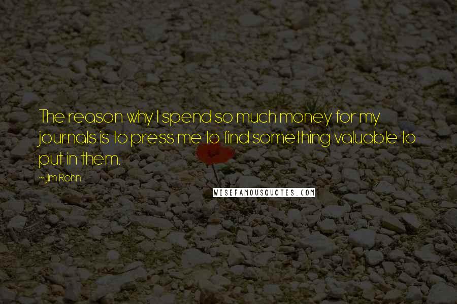 Jim Rohn Quotes: The reason why I spend so much money for my journals is to press me to find something valuable to put in them.