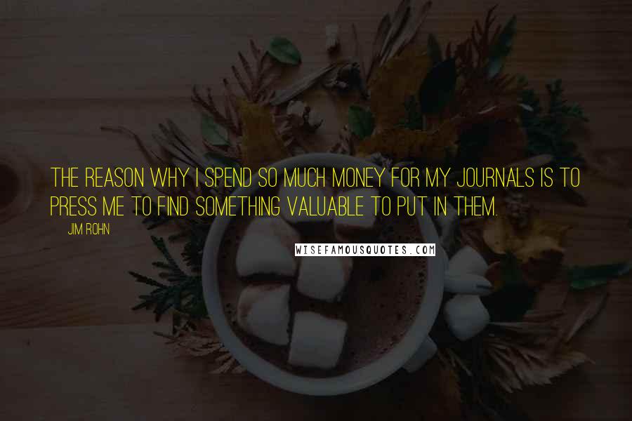 Jim Rohn Quotes: The reason why I spend so much money for my journals is to press me to find something valuable to put in them.