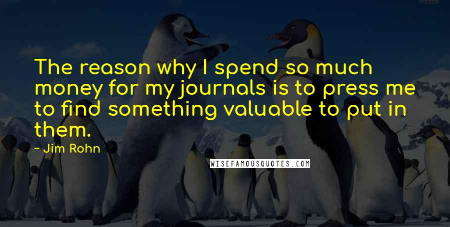 Jim Rohn Quotes: The reason why I spend so much money for my journals is to press me to find something valuable to put in them.