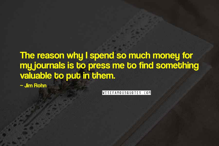 Jim Rohn Quotes: The reason why I spend so much money for my journals is to press me to find something valuable to put in them.