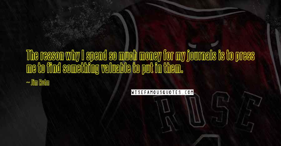 Jim Rohn Quotes: The reason why I spend so much money for my journals is to press me to find something valuable to put in them.