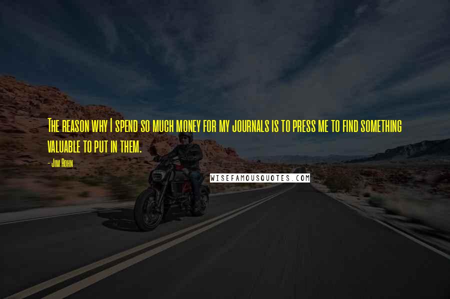 Jim Rohn Quotes: The reason why I spend so much money for my journals is to press me to find something valuable to put in them.
