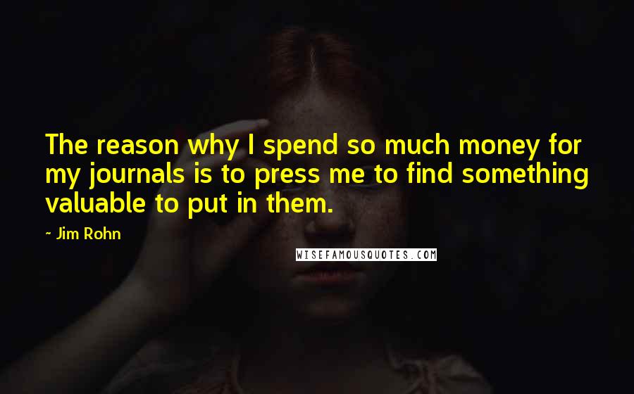 Jim Rohn Quotes: The reason why I spend so much money for my journals is to press me to find something valuable to put in them.
