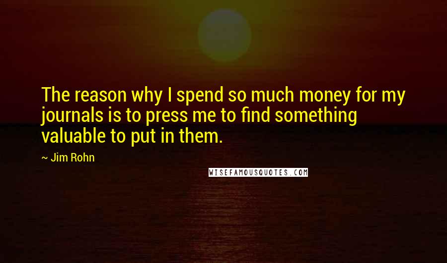 Jim Rohn Quotes: The reason why I spend so much money for my journals is to press me to find something valuable to put in them.