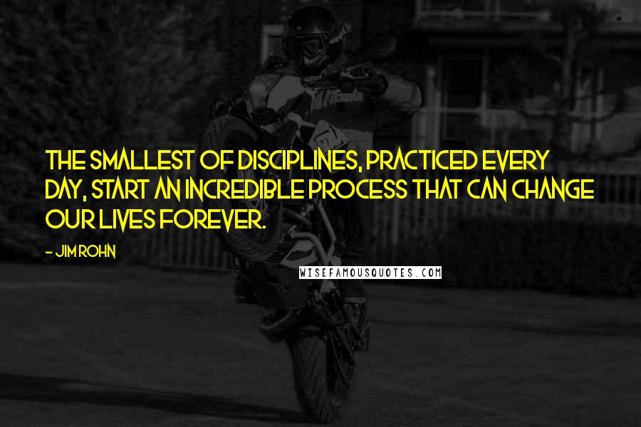 Jim Rohn Quotes: The smallest of disciplines, practiced every day, start an incredible process that can change our lives forever.