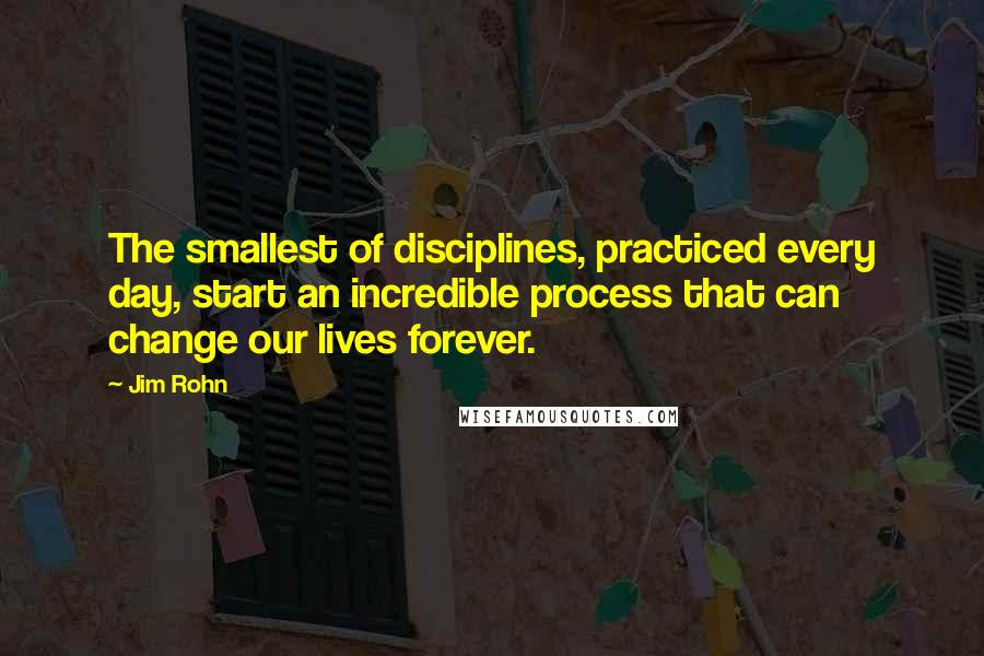 Jim Rohn Quotes: The smallest of disciplines, practiced every day, start an incredible process that can change our lives forever.