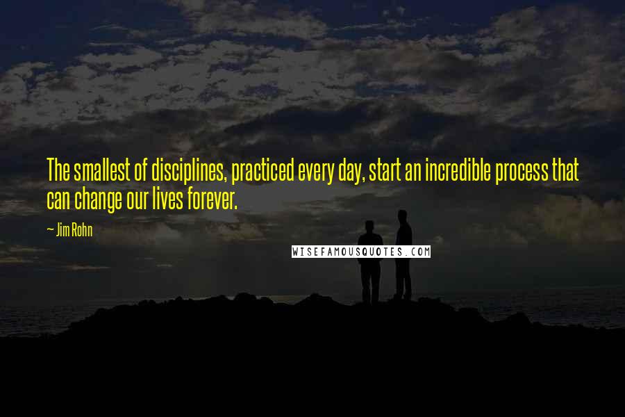 Jim Rohn Quotes: The smallest of disciplines, practiced every day, start an incredible process that can change our lives forever.