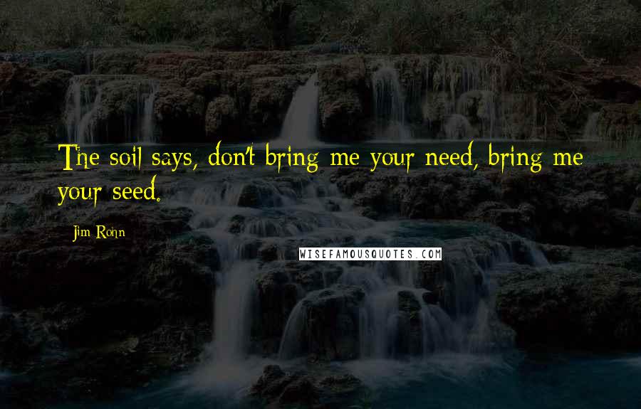 Jim Rohn Quotes: The soil says, don't bring me your need, bring me your seed.