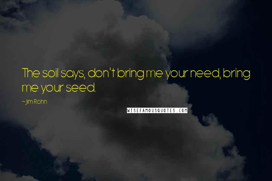 Jim Rohn Quotes: The soil says, don't bring me your need, bring me your seed.