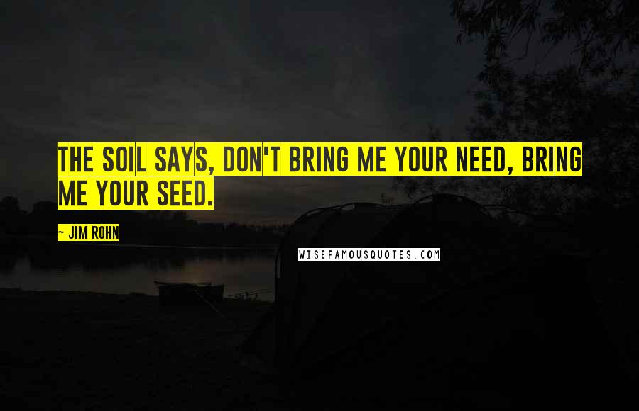 Jim Rohn Quotes: The soil says, don't bring me your need, bring me your seed.