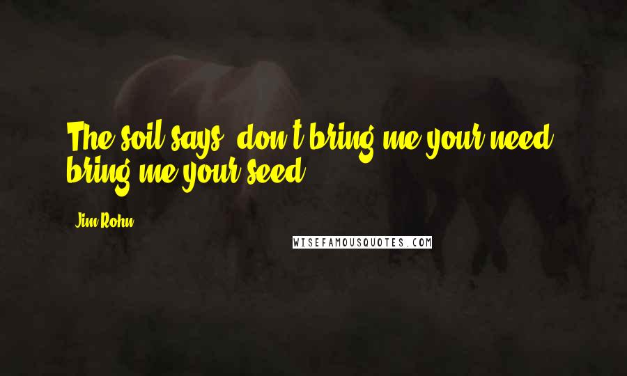 Jim Rohn Quotes: The soil says, don't bring me your need, bring me your seed.