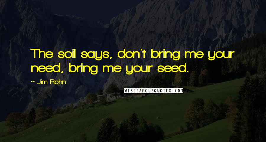 Jim Rohn Quotes: The soil says, don't bring me your need, bring me your seed.