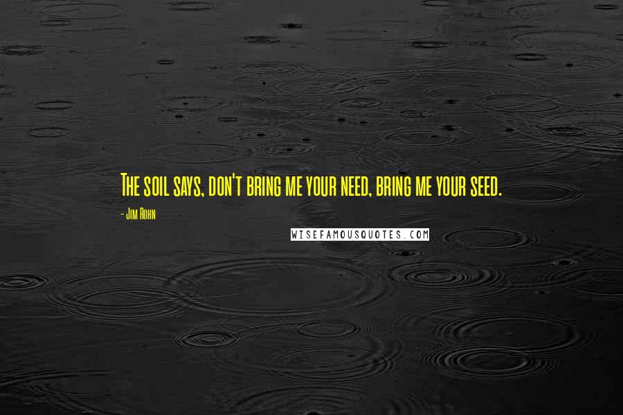 Jim Rohn Quotes: The soil says, don't bring me your need, bring me your seed.