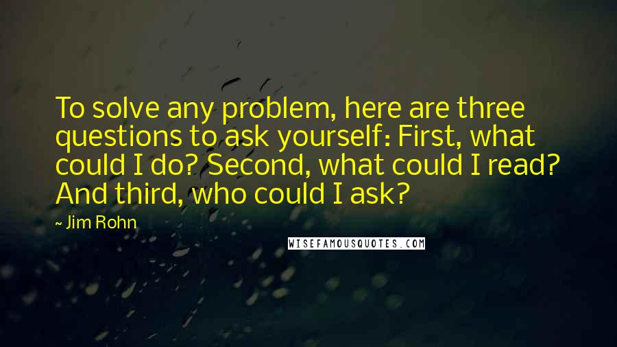 Jim Rohn Quotes: To solve any problem, here are three questions to ask yourself: First, what could I do? Second, what could I read? And third, who could I ask?