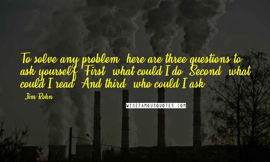 Jim Rohn Quotes: To solve any problem, here are three questions to ask yourself: First, what could I do? Second, what could I read? And third, who could I ask?