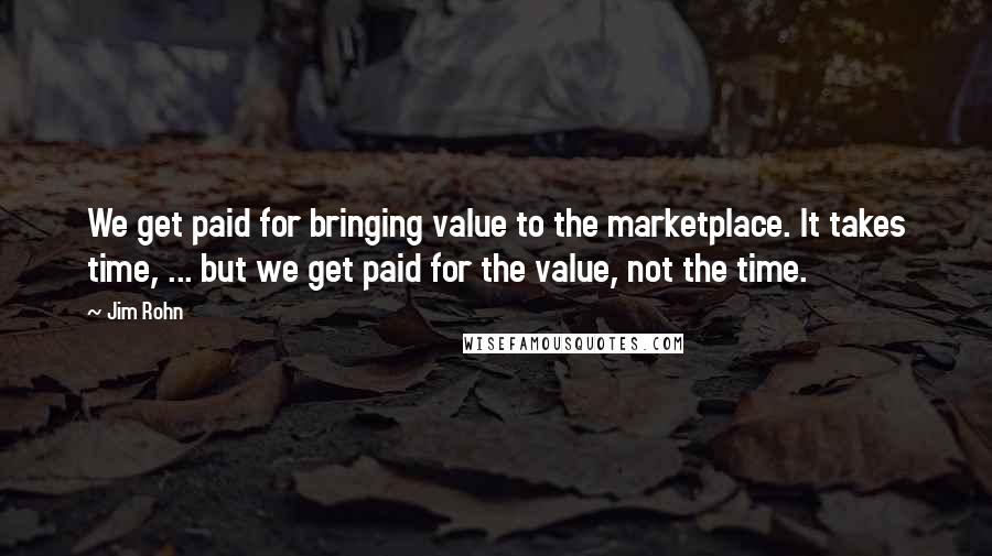 Jim Rohn Quotes: We get paid for bringing value to the marketplace. It takes time, ... but we get paid for the value, not the time.