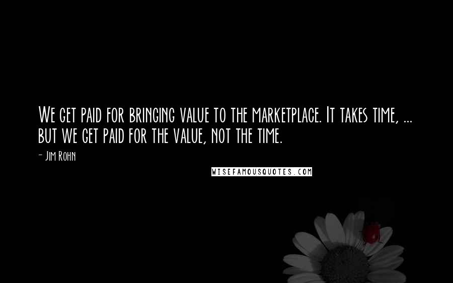 Jim Rohn Quotes: We get paid for bringing value to the marketplace. It takes time, ... but we get paid for the value, not the time.