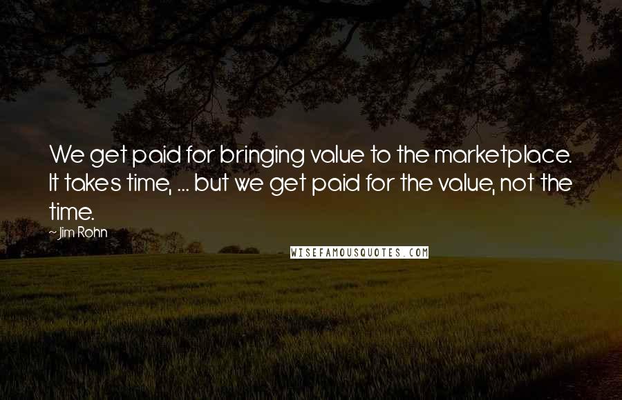 Jim Rohn Quotes: We get paid for bringing value to the marketplace. It takes time, ... but we get paid for the value, not the time.