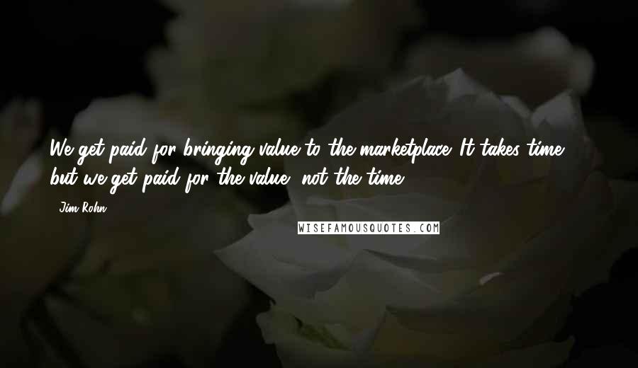 Jim Rohn Quotes: We get paid for bringing value to the marketplace. It takes time, ... but we get paid for the value, not the time.