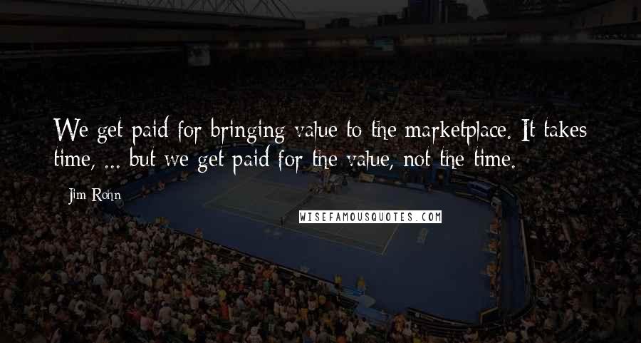 Jim Rohn Quotes: We get paid for bringing value to the marketplace. It takes time, ... but we get paid for the value, not the time.