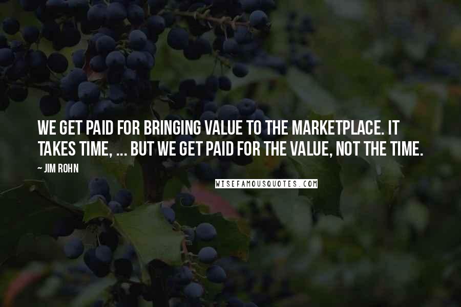 Jim Rohn Quotes: We get paid for bringing value to the marketplace. It takes time, ... but we get paid for the value, not the time.