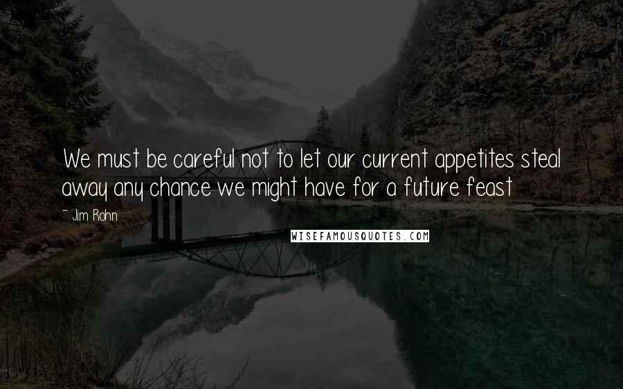 Jim Rohn Quotes: We must be careful not to let our current appetites steal away any chance we might have for a future feast