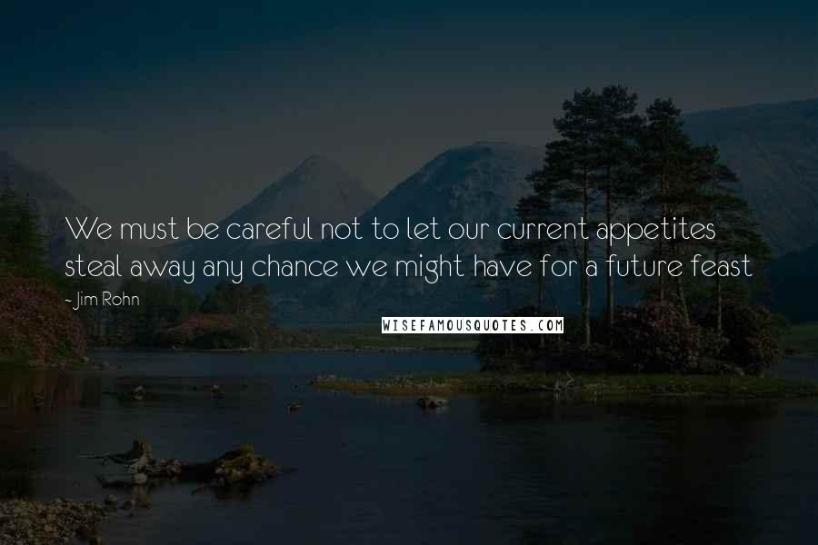 Jim Rohn Quotes: We must be careful not to let our current appetites steal away any chance we might have for a future feast