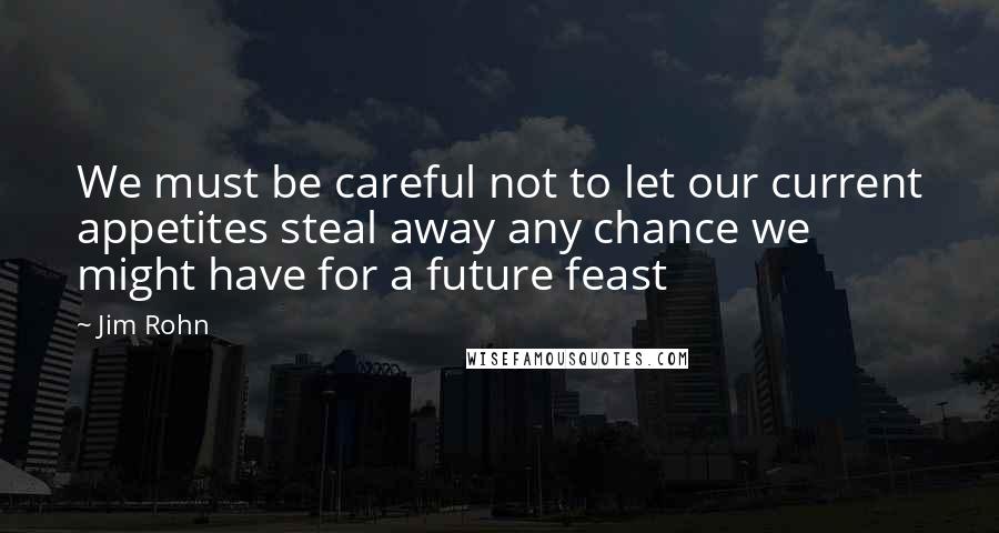 Jim Rohn Quotes: We must be careful not to let our current appetites steal away any chance we might have for a future feast