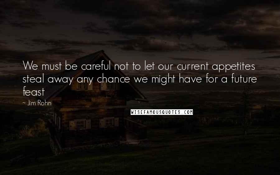 Jim Rohn Quotes: We must be careful not to let our current appetites steal away any chance we might have for a future feast