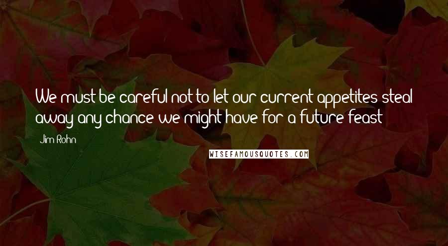 Jim Rohn Quotes: We must be careful not to let our current appetites steal away any chance we might have for a future feast