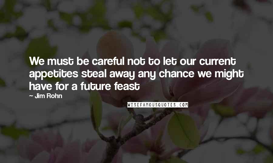 Jim Rohn Quotes: We must be careful not to let our current appetites steal away any chance we might have for a future feast