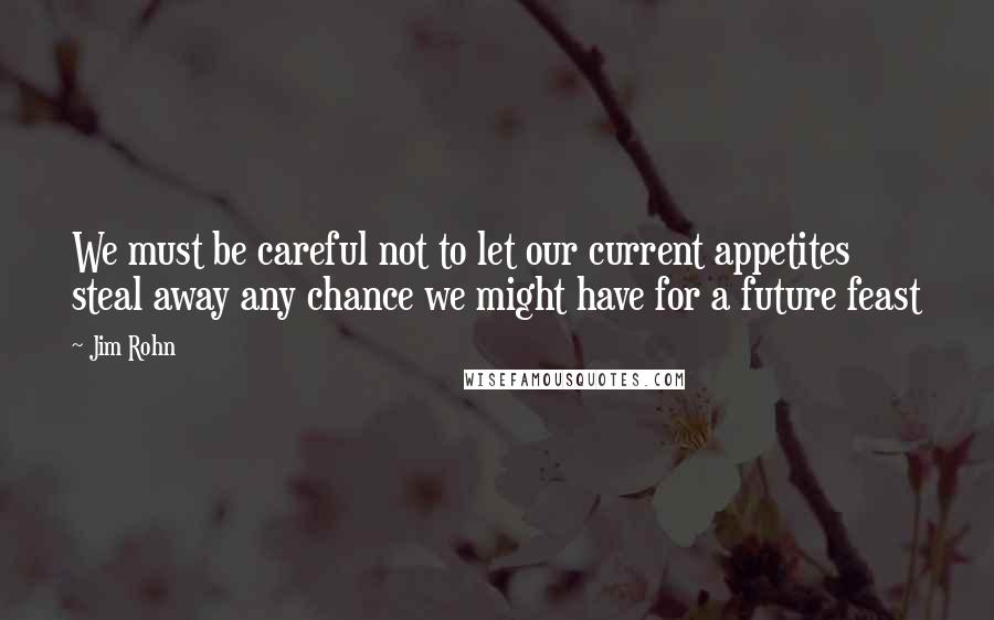 Jim Rohn Quotes: We must be careful not to let our current appetites steal away any chance we might have for a future feast
