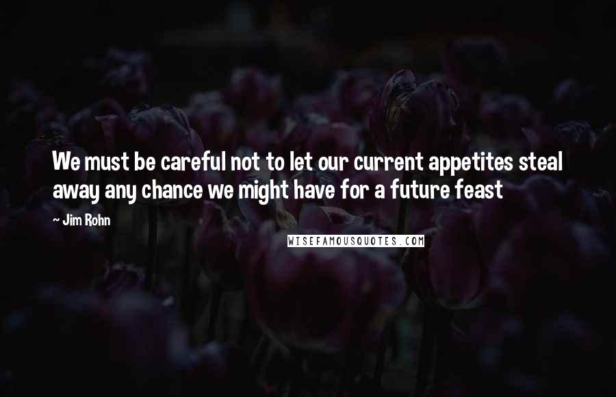 Jim Rohn Quotes: We must be careful not to let our current appetites steal away any chance we might have for a future feast