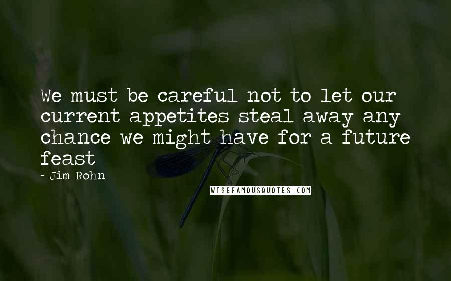 Jim Rohn Quotes: We must be careful not to let our current appetites steal away any chance we might have for a future feast