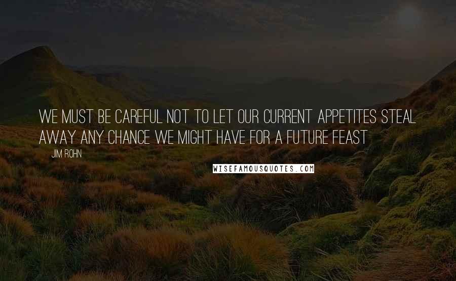 Jim Rohn Quotes: We must be careful not to let our current appetites steal away any chance we might have for a future feast