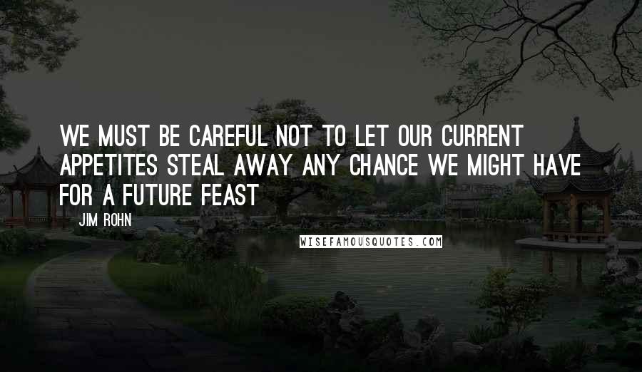 Jim Rohn Quotes: We must be careful not to let our current appetites steal away any chance we might have for a future feast