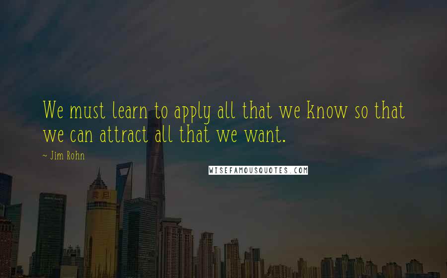 Jim Rohn Quotes: We must learn to apply all that we know so that we can attract all that we want.