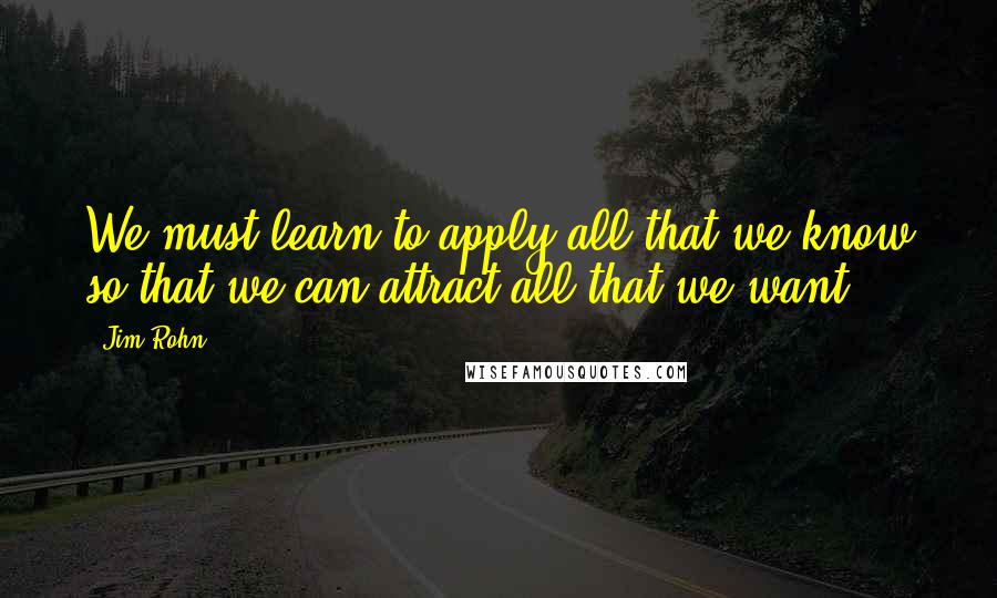 Jim Rohn Quotes: We must learn to apply all that we know so that we can attract all that we want.