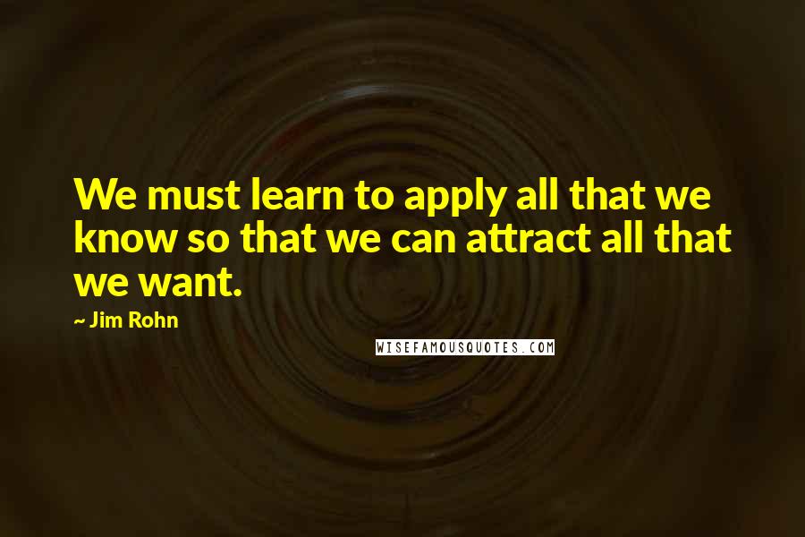 Jim Rohn Quotes: We must learn to apply all that we know so that we can attract all that we want.