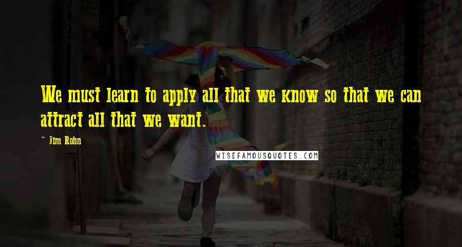 Jim Rohn Quotes: We must learn to apply all that we know so that we can attract all that we want.