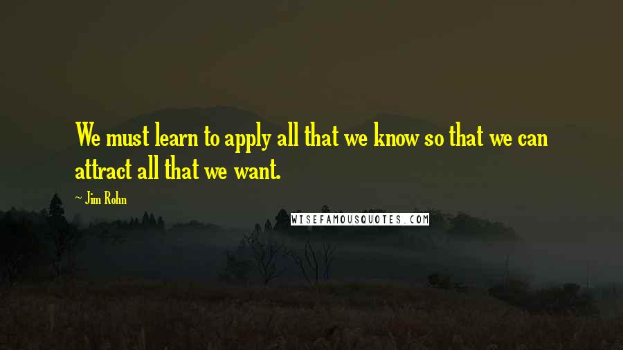 Jim Rohn Quotes: We must learn to apply all that we know so that we can attract all that we want.